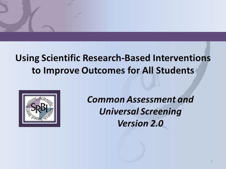 Using Scientific Research-Based Interventions to Improve Outcomes for All Students Common Assessment and Universal Screening Version 2.0 1.