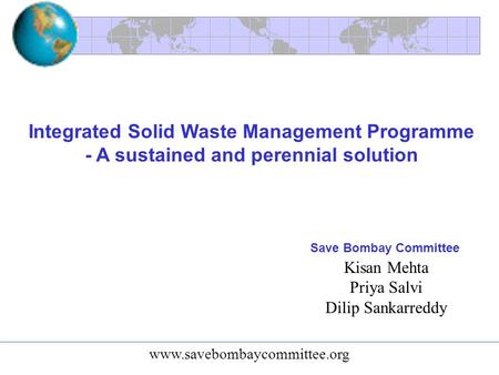 Integrated Solid Waste Management Programme - A sustained and perennial solution Kisan Mehta Priya Salvi Dilip Sankarreddy Save Bombay Committee www.savebombaycommittee.org.