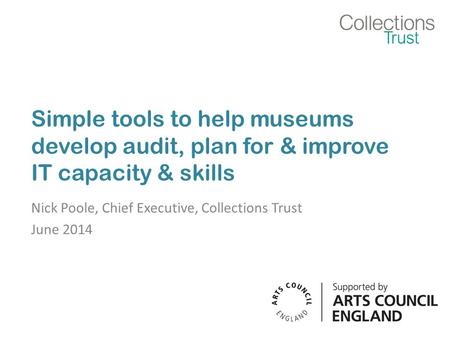 Simple tools to help museums develop audit, plan for & improve IT capacity & skills Nick Poole, Chief Executive, Collections Trust June 2014.