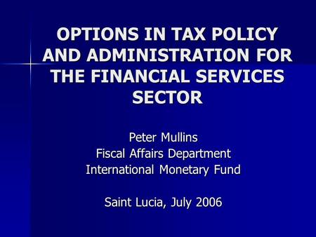 OPTIONS IN TAX POLICY AND ADMINISTRATION FOR THE FINANCIAL SERVICES SECTOR Peter Mullins Fiscal Affairs Department International Monetary Fund Saint Lucia,