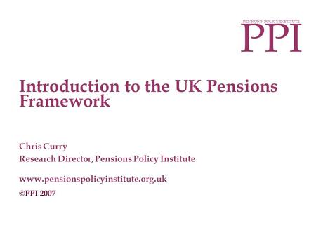 PPI PENSIONS POLICY INSTITUTE Introduction to the UK Pensions Framework Chris Curry Research Director, Pensions Policy Institute www.pensionspolicyinstitute.org.uk.