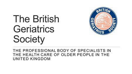 The British Geriatrics Society THE PROFESSIONAL BODY OF SPECIALISTS IN THE HEALTH CARE OF OLDER PEOPLE IN THE UNITED KINGDOM.