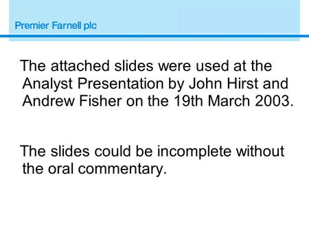 The attached slides were used at the Analyst Presentation by John Hirst and Andrew Fisher on the 19th March 2003. The slides could be incomplete without.