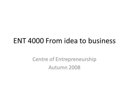 ENT 4000 From idea to business Centre of Entrepreneurship Autumn 2008.