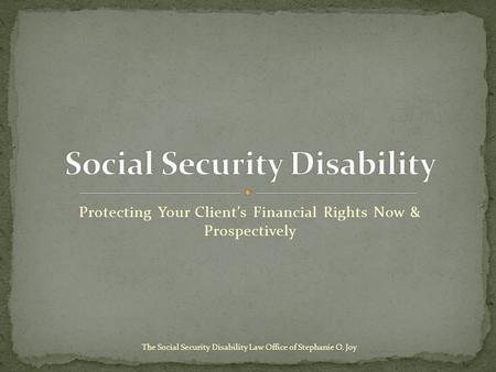 Protecting Your Client’s Financial Rights Now & Prospectively The Social Security Disability Law Office of Stephanie O. Joy.