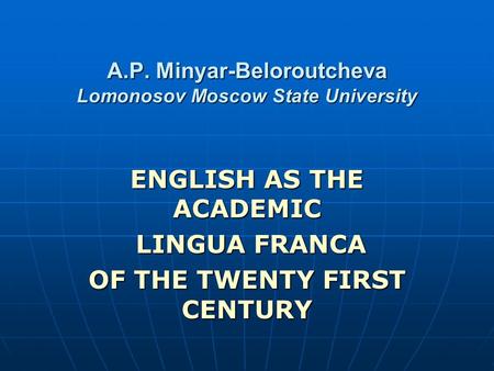 A.P. Minyar-Beloroutcheva Lomonosov Moscow State University ENGLISH AS THE ACADEMIC LINGUA FRANCA LINGUA FRANCA OF THE TWENTY FIRST CENTURY.