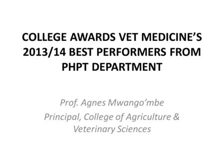 COLLEGE AWARDS VET MEDICINE’S 2013/14 BEST PERFORMERS FROM PHPT DEPARTMENT Prof. Agnes Mwango’mbe Principal, College of Agriculture & Veterinary Sciences.