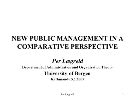 Per Lægreid1 NEW PUBLIC MANAGEMENT IN A COMPARATIVE PERSPECTIVE Per Lægreid Department of Administration and Organization Theory University of Bergen Kathmandu.