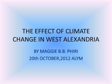 THE EFFECT OF CLIMATE CHANGE IN WEST ALEXANDRIA BY MAGGIE B.B. PHIRI 20th OCTOBER,2012 ALYM.