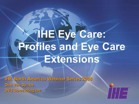 IHE Eye Care: Profiles and Eye Care Extensions IHE North America Webinar Series 2008 Don Van Syckle DVS Consulting Inc.