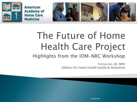 Highlights from the IOM-NRC Workshop Teresa Lee, JD, MPH Alliance for Home Health Quality & Innovation ©AAHCM.