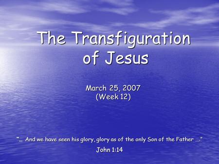 The Transfiguration of Jesus March 25, 2007 (Week 12) “… And we have seen his glory, glory as of the only Son of the Father ….” John 1:14.