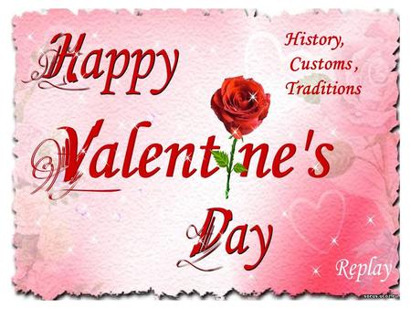 History, Customs, Traditions. THE HISTORY OF VALENTINE'S DAY The celebrations of St. Valentine's Day are steeped in legends and mystery. Who is this mysterious.