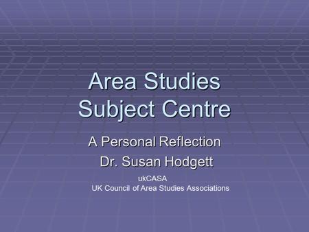 Area Studies Subject Centre A Personal Reflection Dr. Susan Hodgett Dr. Susan Hodgett ukCASA UK Council of Area Studies Associations.