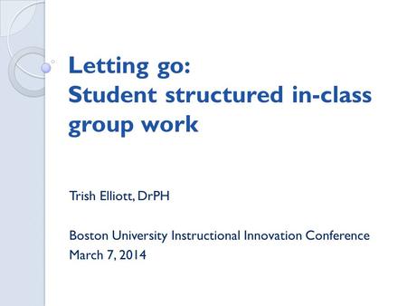 Letting go: Student structured in-class group work Trish Elliott, DrPH Boston University Instructional Innovation Conference March 7, 2014.