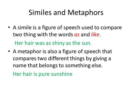 Similes and Metaphors A simile is a figure of speech used to compare two thing with the words as and like. Her hair was as shiny as the sun. A metaphor.