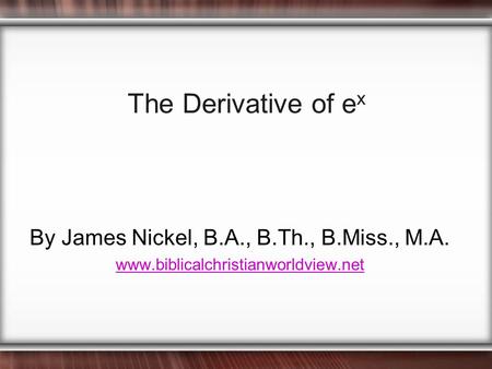 The Derivative of e x By James Nickel, B.A., B.Th., B.Miss., M.A. www.biblicalchristianworldview.net.