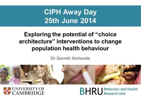 CIPH Away Day 25th June 2014 Exploring the potential of “choice architecture” interventions to change population health behaviour Dr Gareth Hollands.