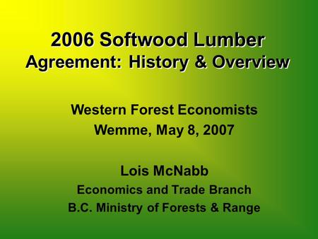 2006 Softwood Lumber Agreement: History & Overview Western Forest Economists Wemme, May 8, 2007 Lois McNabb Economics and Trade Branch B.C. Ministry of.