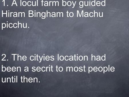 1. A locul farm boy guided Hiram Bingham to Machu picchu. 2. The cityies location had been a secrit to most people until then.