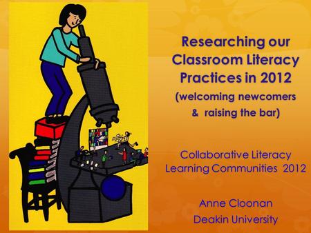 Researching our Classroom Literacy Practices in 2012 (welcoming newcomers & raising the bar) Collaborative Literacy Learning Communities 2012 Anne Cloonan.