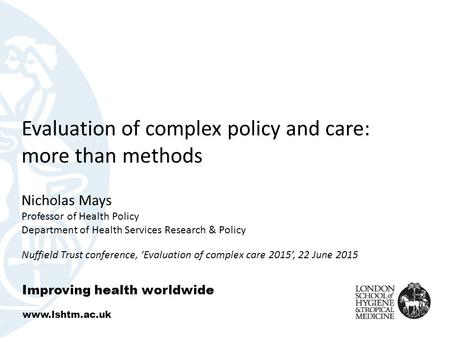 Evaluation of complex policy and care: more than methods Nicholas Mays Professor of Health Policy Department of Health Services Research & Policy Nuffield.