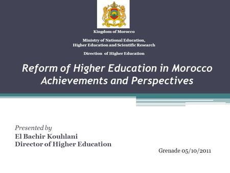 Reform of Higher Education in Morocco Achievements and Perspectives Presented by El Bachir Kouhlani Director of Higher Education Kingdom of Morocco Ministry.