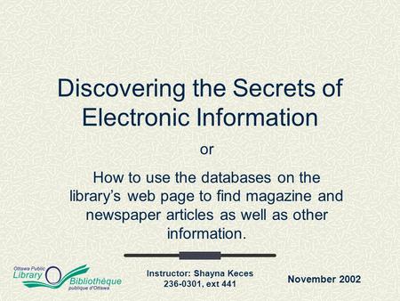 November 2002 Instructor: Shayna Keces 236-0301, ext 441 Discovering the Secrets of Electronic Information or How to use the databases on the library’s.