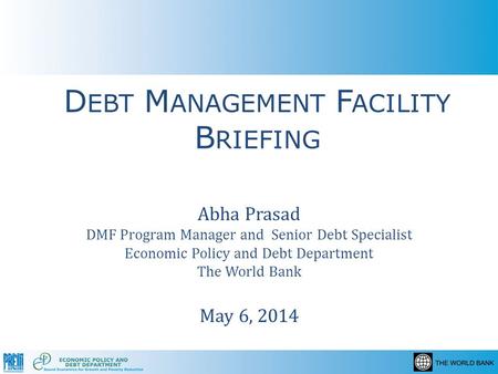 D EBT M ANAGEMENT F ACILITY B RIEFING Abha Prasad DMF Program Manager and Senior Debt Specialist Economic Policy and Debt Department The World Bank May.