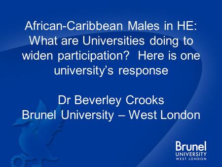 African-Caribbean Males in HE: What are Universities doing to widen participation? Here is one university’s response Dr Beverley Crooks Brunel University.