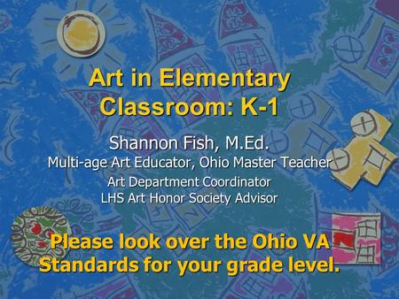 Art in Elementary Classroom: K-1 Shannon Fish, M.Ed. Multi-age Art Educator, Ohio Master Teacher Art Department Coordinator LHS Art Honor Society Advisor.