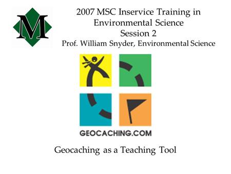 2007 MSC Inservice Training in Environmental Science Session 2 Prof. William Snyder, Environmental Science Geocaching as a Teaching Tool.