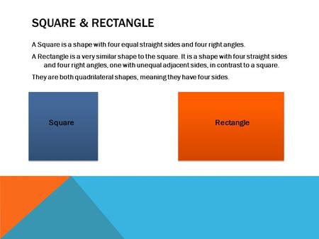 SQUARE & RECTANGLE A Square is a shape with four equal straight sides and four right angles. A Rectangle is a very similar shape to the square. It is a.