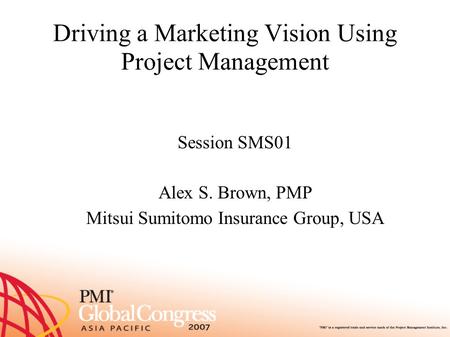 Driving a Marketing Vision Using Project Management Session SMS01 Alex S. Brown, PMP Mitsui Sumitomo Insurance Group, USA.