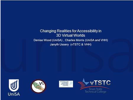 Changing Realities for Accessibility in 3D Virtual Worlds Denise Wood (UniSA), Charles Morris (UniSA and VHH) Janyth Ussery (vTSTC & VHH)