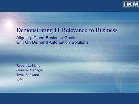 Demonstrating IT Relevance to Business Aligning IT and Business Goals with On Demand Automation Solutions Robert LeBlanc General Manager Tivoli Software.