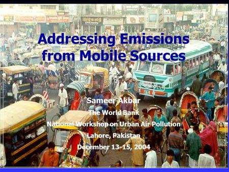 Addressing Emissions from Mobile Sources Sameer Akbar The World Bank National Workshop on Urban Air Pollution Lahore, Pakistan December 13-15, 2004.