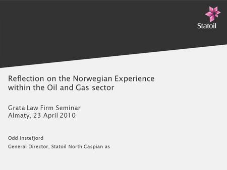 Reflection on the Norwegian Experience within the Oil and Gas sector Grata Law Firm Seminar Almaty, 23 April 2010 Odd Instefjord General Director, Statoil.