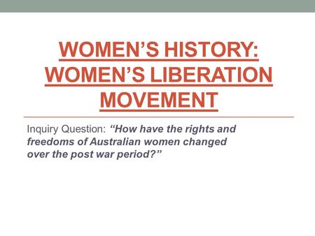 WOMEN’S HISTORY: WOMEN’S LIBERATION MOVEMENT Inquiry Question: “How have the rights and freedoms of Australian women changed over the post war period?”