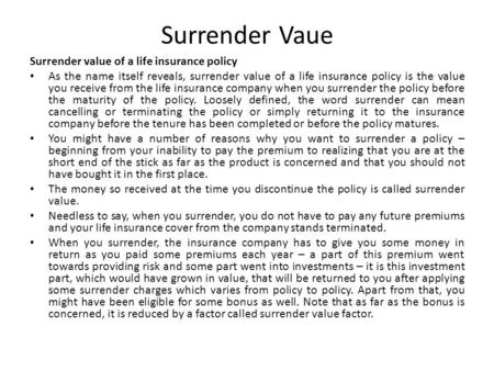 Surrender Vaue Surrender value of a life insurance policy As the name itself reveals, surrender value of a life insurance policy is the value you receive.