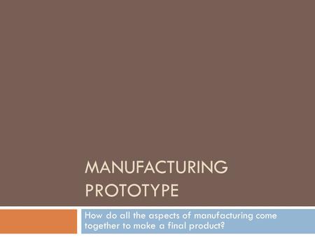 MANUFACTURING PROTOTYPE How do all the aspects of manufacturing come together to make a final product?