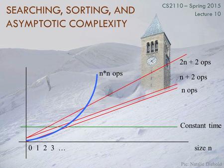 SEARCHING, SORTING, AND ASYMPTOTIC COMPLEXITY CS2110 – Spring 2015 Lecture 10 size n0 1 2 3 … Constant time n ops n + 2 ops 2n + 2 ops n*n ops Pic: Natalie.