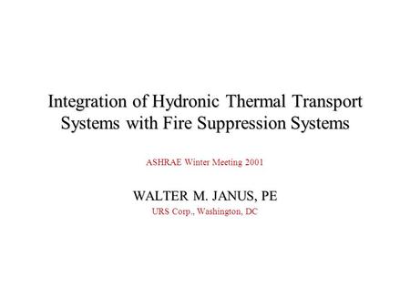 Integration of Hydronic Thermal Transport Systems with Fire Suppression Systems ASHRAE Winter Meeting 2001 WALTER M. JANUS, PE URS Corp., Washington, DC.