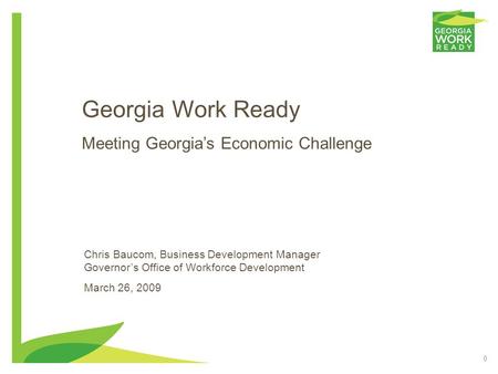 0 Georgia Work Ready Meeting Georgia’s Economic Challenge Chris Baucom, Business Development Manager Governor’s Office of Workforce Development March 26,