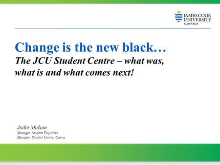 Change is the new black… The JCU Student Centre – what was, what is and what comes next! Jodie Midson Manager, Student Enquiries Manager, Student Centre,