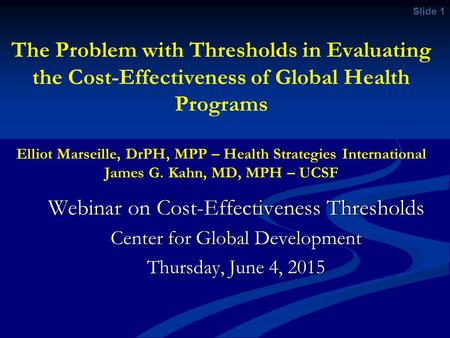 Slide 1 The Problem with Thresholds in Evaluating the Cost-Effectiveness of Global Health Programs Elliot Marseille, DrPH, MPP – Health Strategies International.