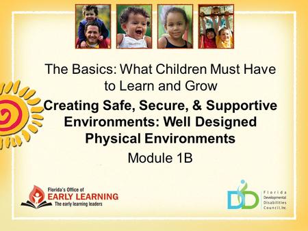 The Basics: What Children Must Have to Learn and Grow Creating Safe, Secure, & Supportive Environments: Well Designed Physical Environments Module 1B.