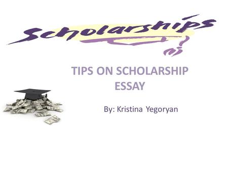 TIPS ON SCHOLARSHIP ESSAY By: Kristina Yegoryan. WHAT is a Scholarship ? A scholarship is an award of financial aid for a student to further their education.financial.