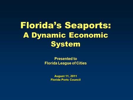 Florida’s Seaports: A Dynamic Economic System Presented to Florida League of Cities August 11, 2011 Florida Ports Council.