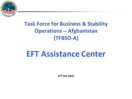 Task Force for Business & Stability Operations -- Afghanistan (TFBSO-A) EFT Assistance Center 27 th Oct 2010.